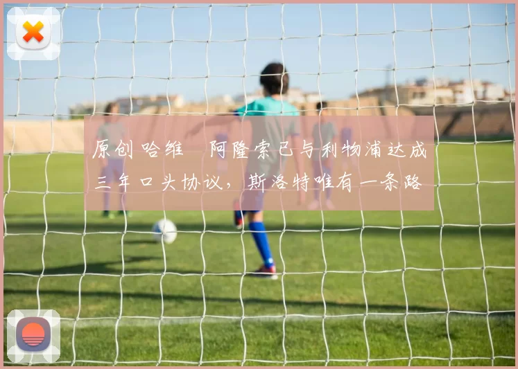 原创 哈维・阿隆索已与利物浦达成三年口头协议，斯洛特唯有一条路可 “翻盘”