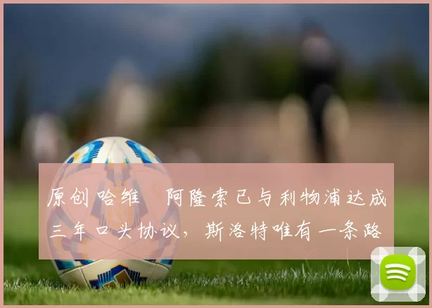 原创 哈维・阿隆索已与利物浦达成三年口头协议，斯洛特唯有一条路可 “翻盘”