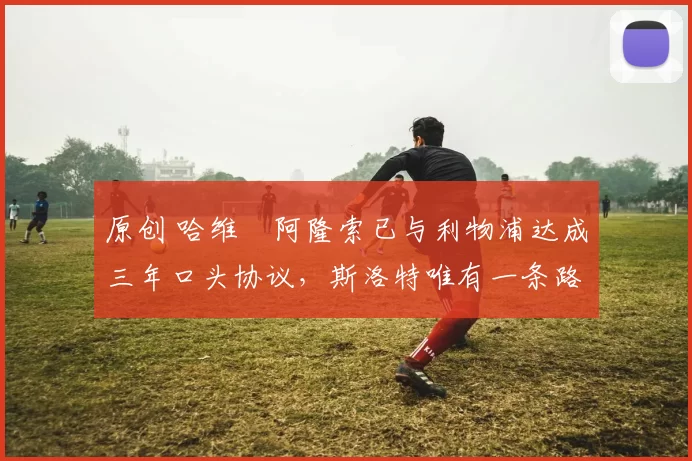 原创 哈维・阿隆索已与利物浦达成三年口头协议，斯洛特唯有一条路可 “翻盘”