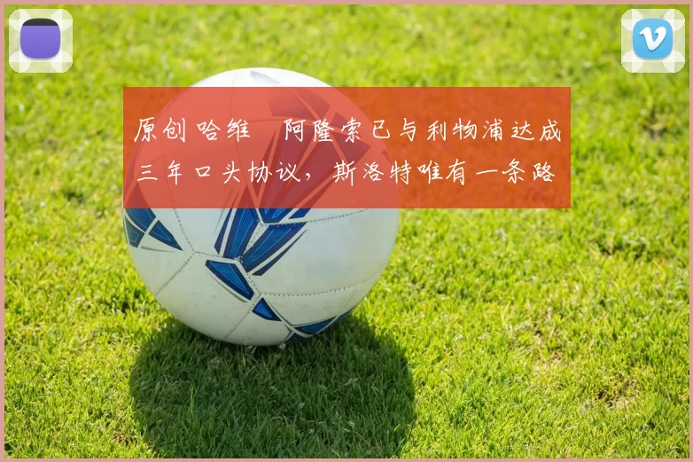 原创 哈维・阿隆索已与利物浦达成三年口头协议，斯洛特唯有一条路可 “翻盘”