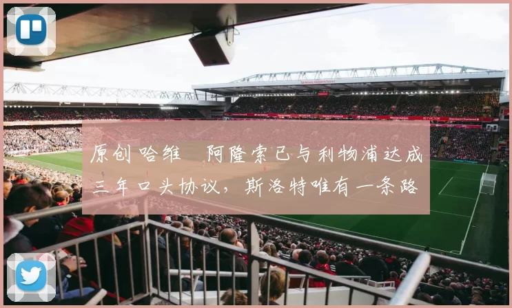 原创 哈维・阿隆索已与利物浦达成三年口头协议，斯洛特唯有一条路可 “翻盘”