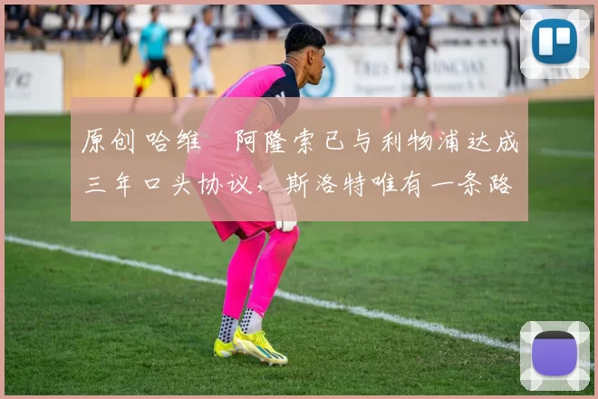 原创 哈维・阿隆索已与利物浦达成三年口头协议，斯洛特唯有一条路可 “翻盘”