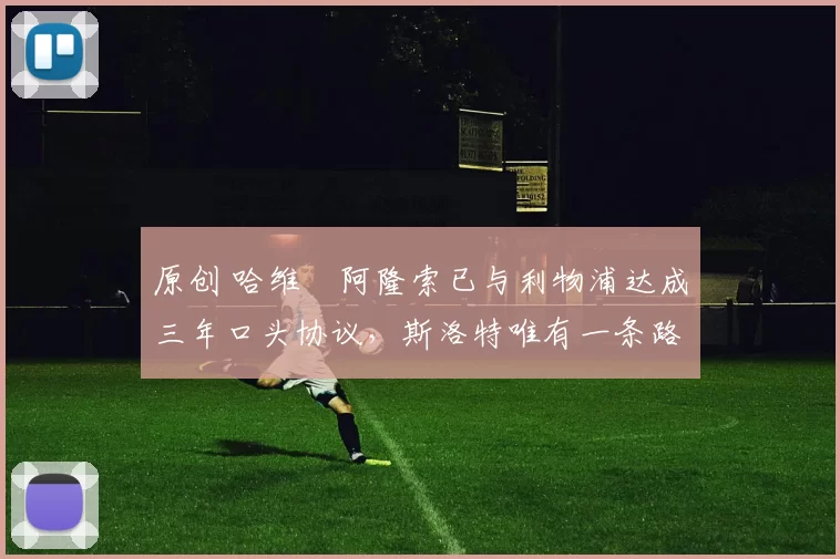 原创 哈维・阿隆索已与利物浦达成三年口头协议，斯洛特唯有一条路可 “翻盘”