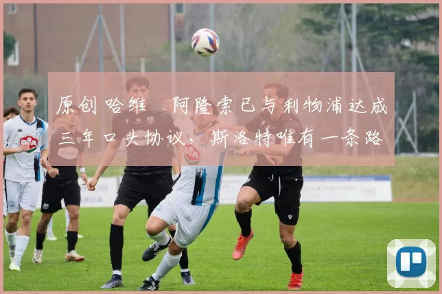 原创 哈维・阿隆索已与利物浦达成三年口头协议，斯洛特唯有一条路可 “翻盘”