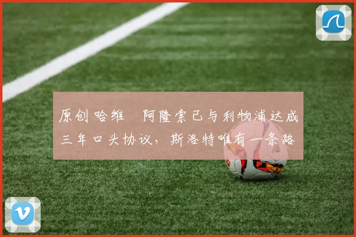 原创 哈维・阿隆索已与利物浦达成三年口头协议，斯洛特唯有一条路可 “翻盘”