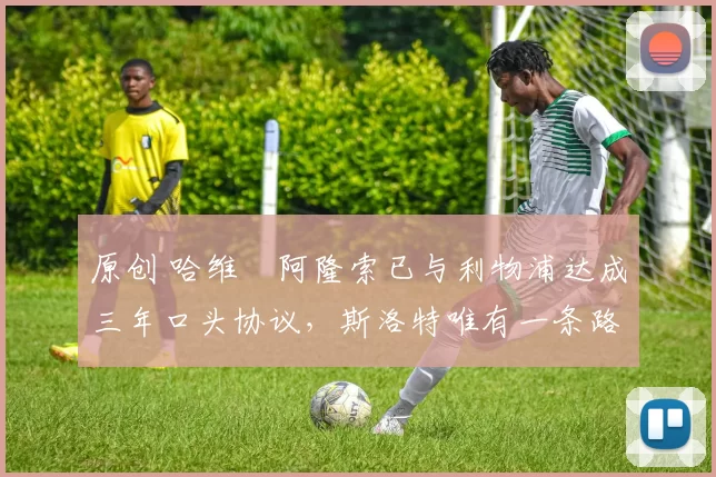 原创 哈维・阿隆索已与利物浦达成三年口头协议，斯洛特唯有一条路可 “翻盘”