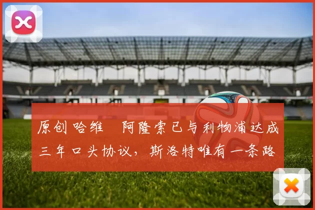 原创 哈维・阿隆索已与利物浦达成三年口头协议，斯洛特唯有一条路可 “翻盘”