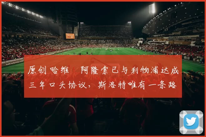 原创 哈维・阿隆索已与利物浦达成三年口头协议，斯洛特唯有一条路可 “翻盘”