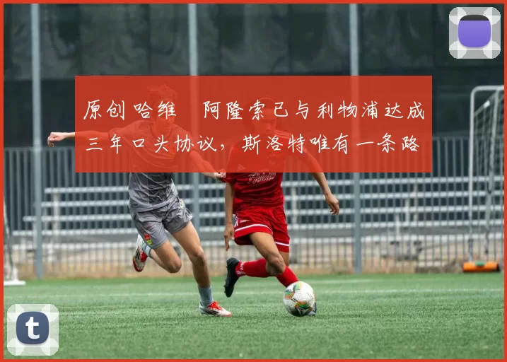 原创 哈维・阿隆索已与利物浦达成三年口头协议，斯洛特唯有一条路可 “翻盘”