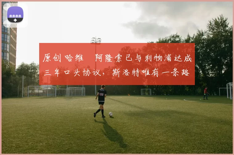 原创 哈维・阿隆索已与利物浦达成三年口头协议，斯洛特唯有一条路可 “翻盘”