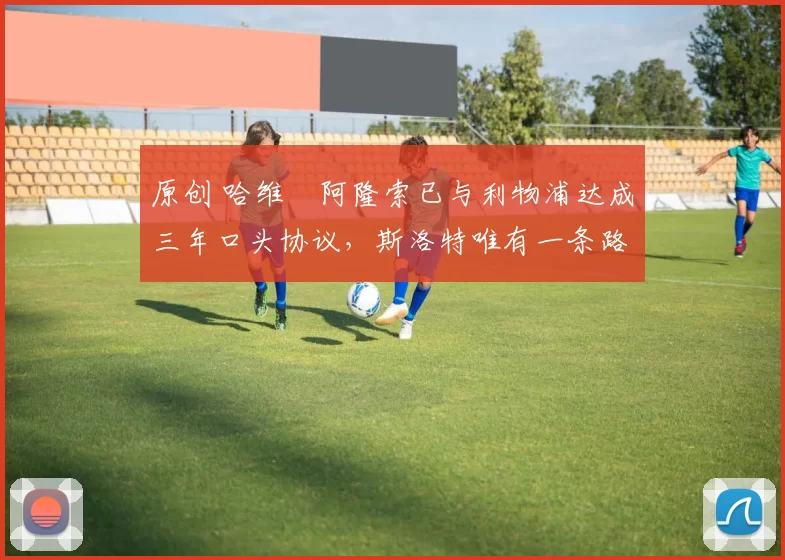 原创 哈维・阿隆索已与利物浦达成三年口头协议，斯洛特唯有一条路可 “翻盘”