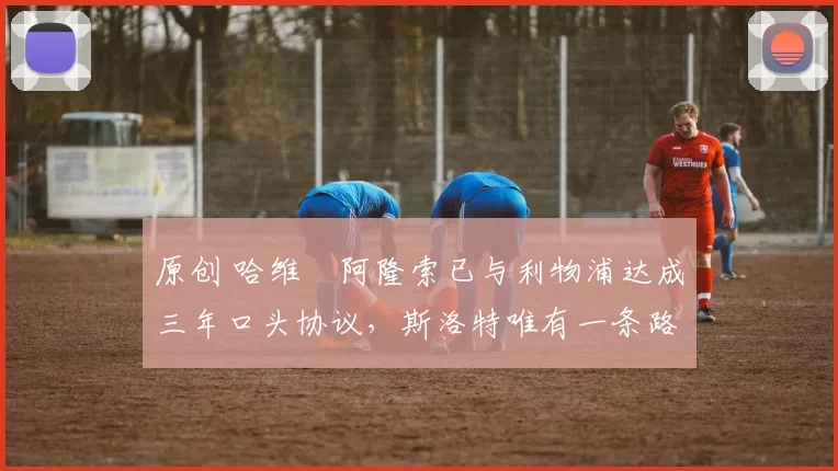 原创 哈维・阿隆索已与利物浦达成三年口头协议，斯洛特唯有一条路可 “翻盘”