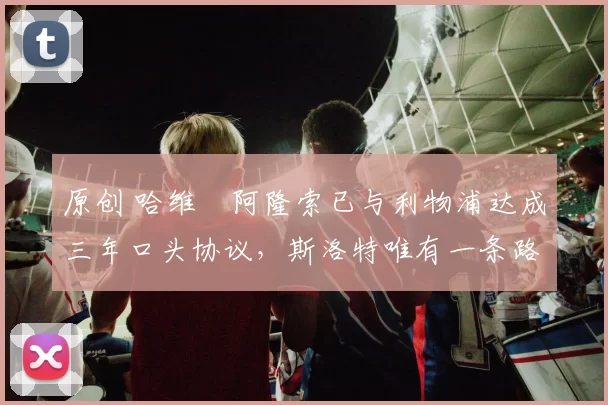 原创 哈维・阿隆索已与利物浦达成三年口头协议，斯洛特唯有一条路可 “翻盘”