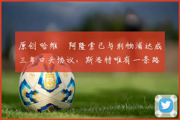 原创 哈维・阿隆索已与利物浦达成三年口头协议，斯洛特唯有一条路可 “翻盘”