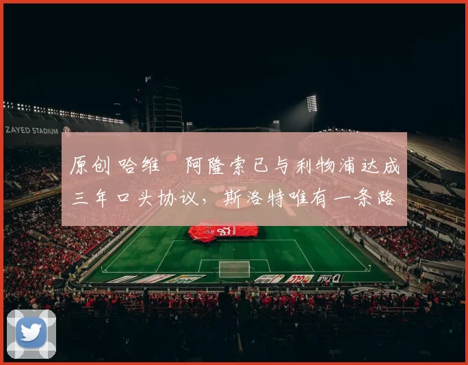 原创 哈维・阿隆索已与利物浦达成三年口头协议，斯洛特唯有一条路可 “翻盘”