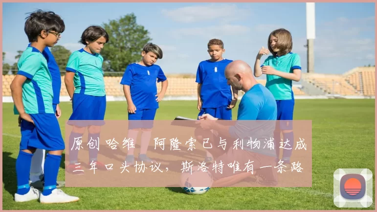 原创 哈维・阿隆索已与利物浦达成三年口头协议，斯洛特唯有一条路可 “翻盘”