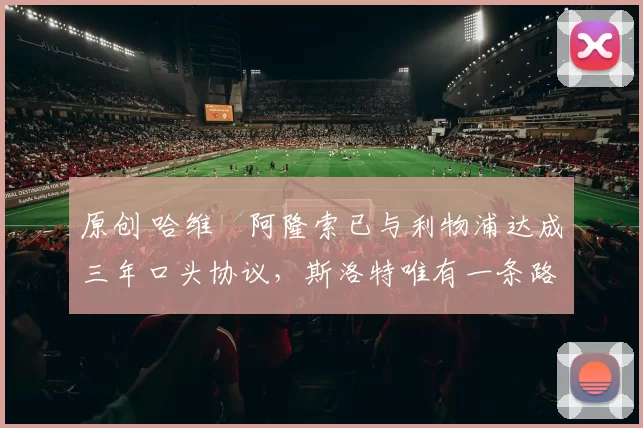 原创 哈维・阿隆索已与利物浦达成三年口头协议，斯洛特唯有一条路可 “翻盘”