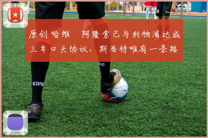 原创 哈维・阿隆索已与利物浦达成三年口头协议，斯洛特唯有一条路可 “翻盘”