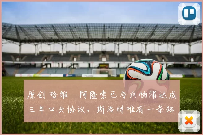 原创 哈维・阿隆索已与利物浦达成三年口头协议，斯洛特唯有一条路可 “翻盘”