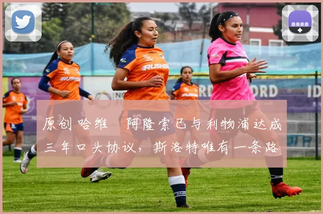 原创 哈维・阿隆索已与利物浦达成三年口头协议，斯洛特唯有一条路可 “翻盘”