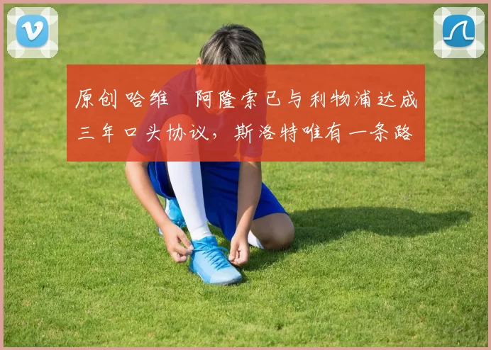 原创 哈维・阿隆索已与利物浦达成三年口头协议，斯洛特唯有一条路可 “翻盘”