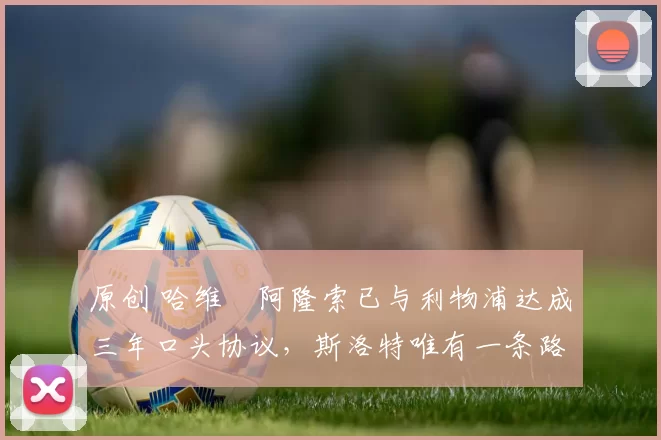 原创 哈维・阿隆索已与利物浦达成三年口头协议，斯洛特唯有一条路可 “翻盘”