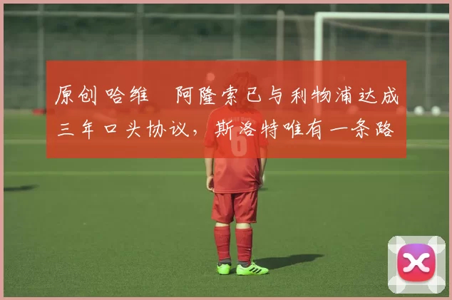 原创 哈维・阿隆索已与利物浦达成三年口头协议，斯洛特唯有一条路可 “翻盘”