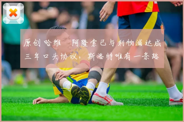 原创 哈维・阿隆索已与利物浦达成三年口头协议，斯洛特唯有一条路可 “翻盘”