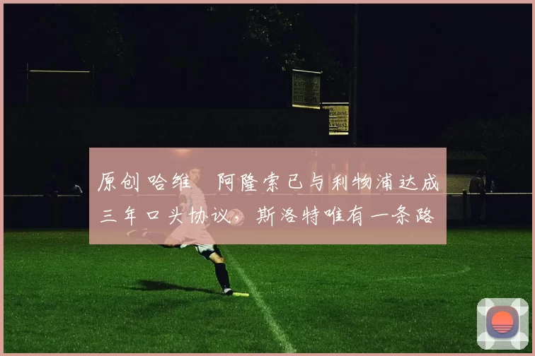 原创 哈维・阿隆索已与利物浦达成三年口头协议，斯洛特唯有一条路可 “翻盘”