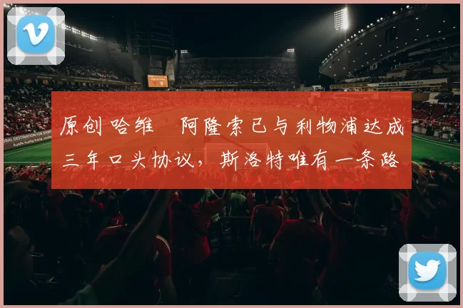 原创 哈维・阿隆索已与利物浦达成三年口头协议，斯洛特唯有一条路可 “翻盘”