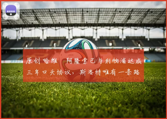 原创 哈维・阿隆索已与利物浦达成三年口头协议，斯洛特唯有一条路可 “翻盘”