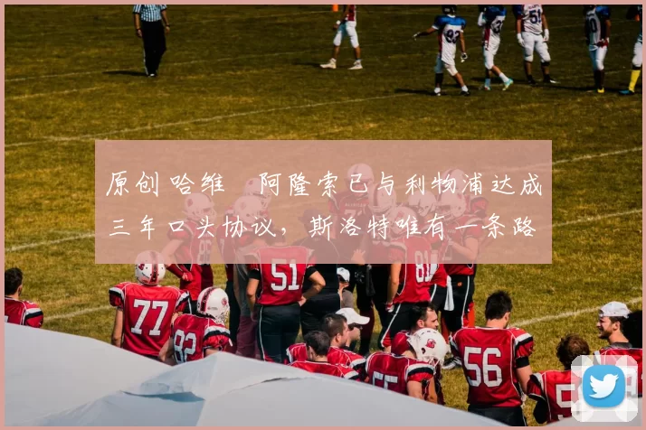 原创 哈维・阿隆索已与利物浦达成三年口头协议，斯洛特唯有一条路可 “翻盘”