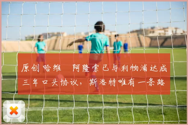 原创 哈维・阿隆索已与利物浦达成三年口头协议，斯洛特唯有一条路可 “翻盘”