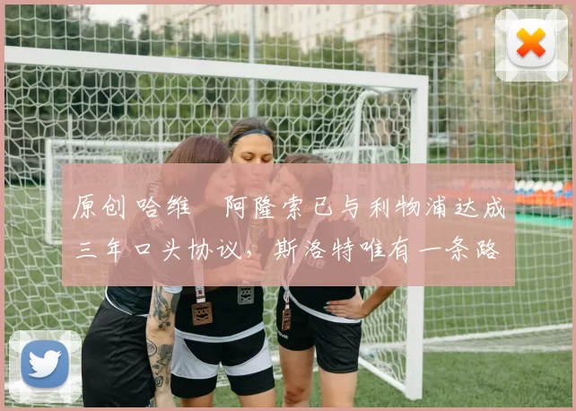 原创 哈维・阿隆索已与利物浦达成三年口头协议，斯洛特唯有一条路可 “翻盘”