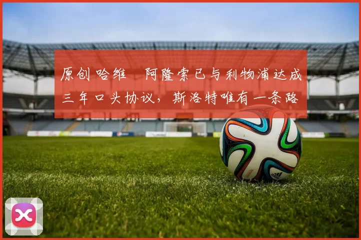 原创 哈维・阿隆索已与利物浦达成三年口头协议，斯洛特唯有一条路可 “翻盘”