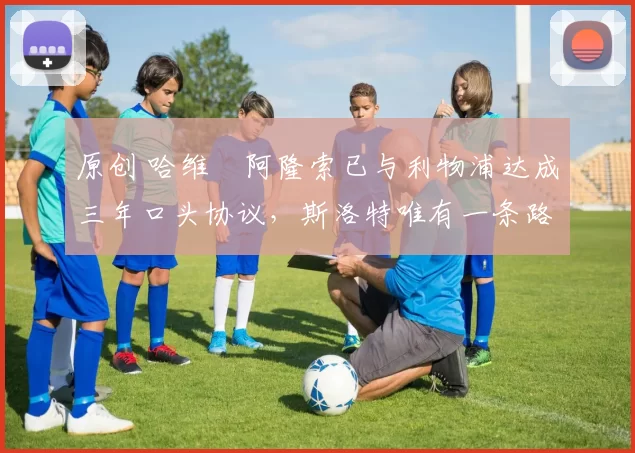 原创 哈维・阿隆索已与利物浦达成三年口头协议，斯洛特唯有一条路可 “翻盘”