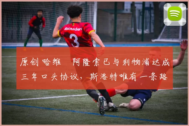 原创 哈维・阿隆索已与利物浦达成三年口头协议，斯洛特唯有一条路可 “翻盘”