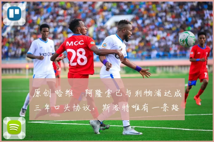 原创 哈维・阿隆索已与利物浦达成三年口头协议，斯洛特唯有一条路可 “翻盘”