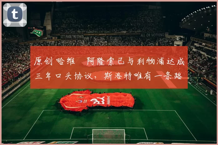 原创 哈维・阿隆索已与利物浦达成三年口头协议，斯洛特唯有一条路可 “翻盘”