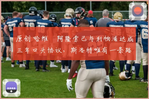 原创 哈维・阿隆索已与利物浦达成三年口头协议，斯洛特唯有一条路可 “翻盘”