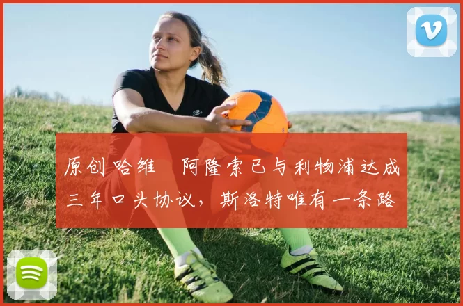 原创 哈维・阿隆索已与利物浦达成三年口头协议，斯洛特唯有一条路可 “翻盘”