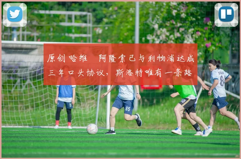 原创 哈维・阿隆索已与利物浦达成三年口头协议，斯洛特唯有一条路可 “翻盘”