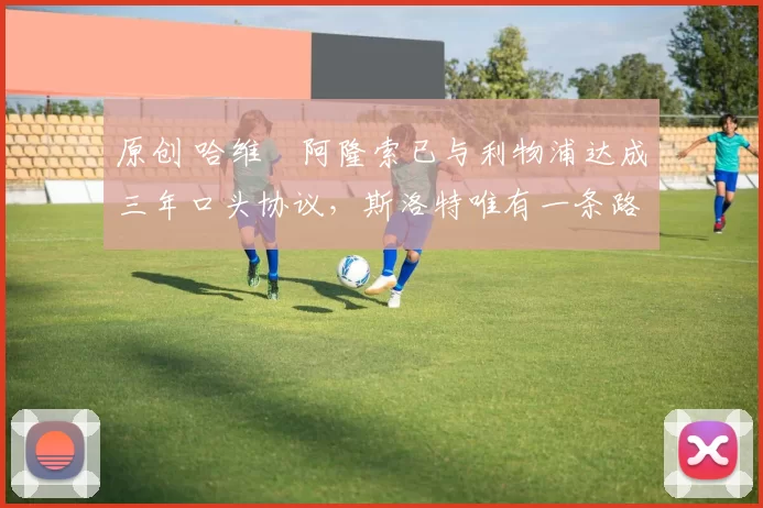 原创 哈维・阿隆索已与利物浦达成三年口头协议，斯洛特唯有一条路可 “翻盘”