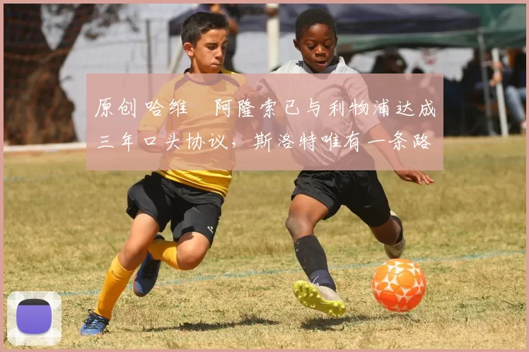 原创 哈维・阿隆索已与利物浦达成三年口头协议，斯洛特唯有一条路可 “翻盘”