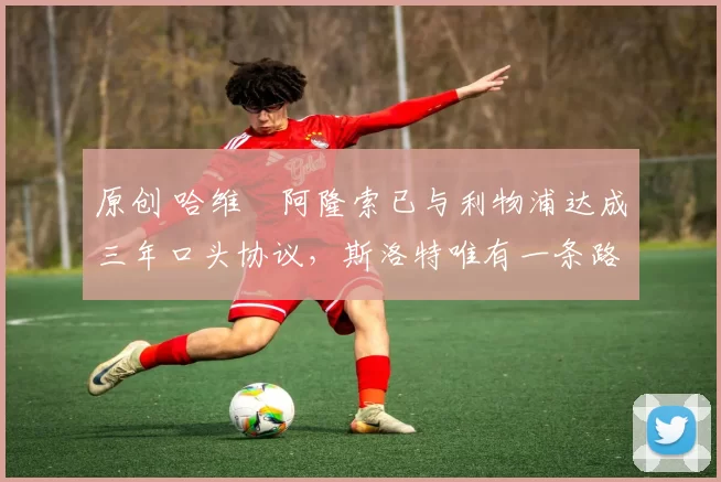 原创 哈维・阿隆索已与利物浦达成三年口头协议，斯洛特唯有一条路可 “翻盘”