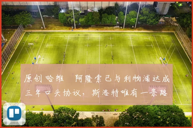 原创 哈维・阿隆索已与利物浦达成三年口头协议，斯洛特唯有一条路可 “翻盘”