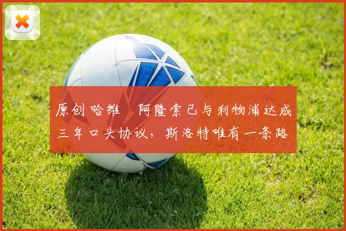 原创 哈维・阿隆索已与利物浦达成三年口头协议，斯洛特唯有一条路可 “翻盘”