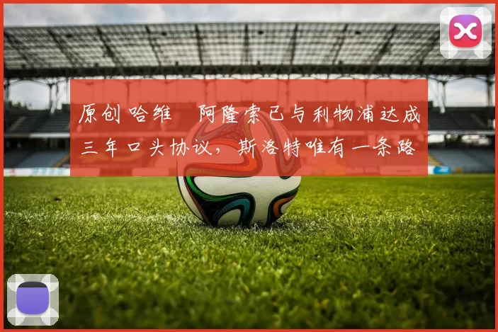 原创 哈维・阿隆索已与利物浦达成三年口头协议，斯洛特唯有一条路可 “翻盘”