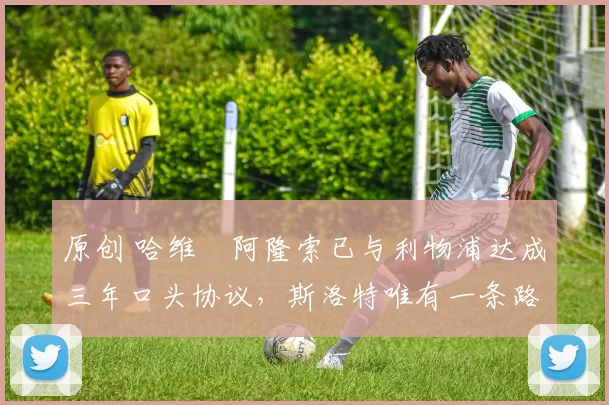 原创 哈维・阿隆索已与利物浦达成三年口头协议，斯洛特唯有一条路可 “翻盘”