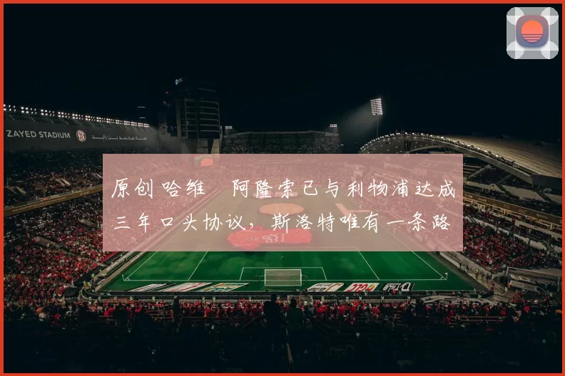 原创 哈维・阿隆索已与利物浦达成三年口头协议，斯洛特唯有一条路可 “翻盘”